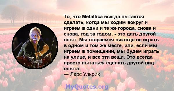 То, что Metallica всегда пытается сделать, когда мы ходим вокруг и играем в одни и те же города, снова и снова, год за годом, - это дать другой опыт. Мы стараемся никогда не играть в одном и том же месте, или, если мы