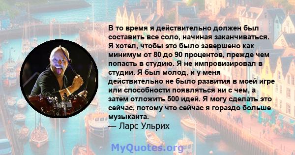 В то время я действительно должен был составить все соло, начиная заканчиваться. Я хотел, чтобы это было завершено как минимум от 80 до 90 процентов, прежде чем попасть в студию. Я не импровизировал в студии. Я был