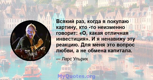 Всякий раз, когда я покупаю картину, кто -то неизменно говорит: «О, какая отличная инвестиция». И я ненавижу эту реакцию. Для меня это вопрос любви, а не обмена капитала.