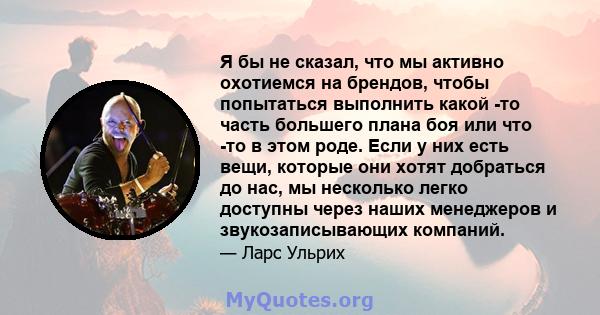 Я бы не сказал, что мы активно охотиемся на брендов, чтобы попытаться выполнить какой -то часть большего плана боя или что -то в этом роде. Если у них есть вещи, которые они хотят добраться до нас, мы несколько легко