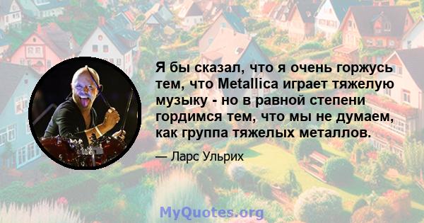 Я бы сказал, что я очень горжусь тем, что Metallica играет тяжелую музыку - но в равной степени гордимся тем, что мы не думаем, как группа тяжелых металлов.