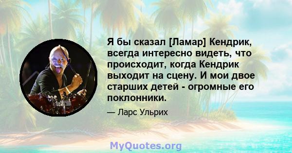 Я бы сказал [Ламар] Кендрик, всегда интересно видеть, что происходит, когда Кендрик выходит на сцену. И мои двое старших детей - огромные его поклонники.