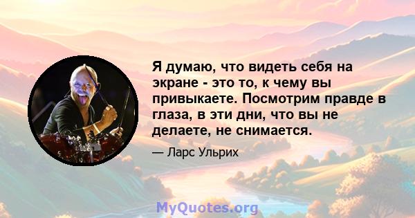 Я думаю, что видеть себя на экране - это то, к чему вы привыкаете. Посмотрим правде в глаза, в эти дни, что вы не делаете, не снимается.