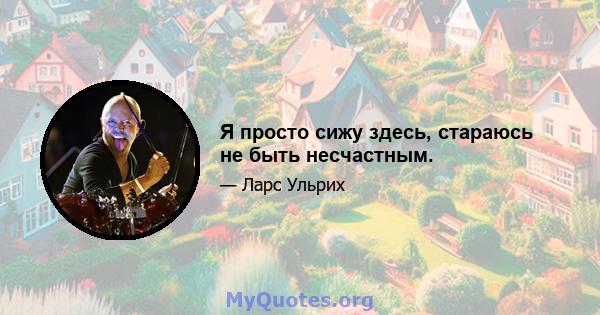 Я просто сижу здесь, стараюсь не быть несчастным.