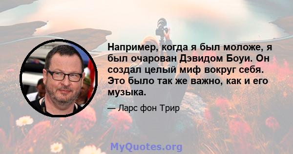 Например, когда я был моложе, я был очарован Дэвидом Боуи. Он создал целый миф вокруг себя. Это было так же важно, как и его музыка.