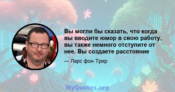 Вы могли бы сказать, что когда вы вводите юмор в свою работу, вы также немного отступите от нее. Вы создаете расстояние