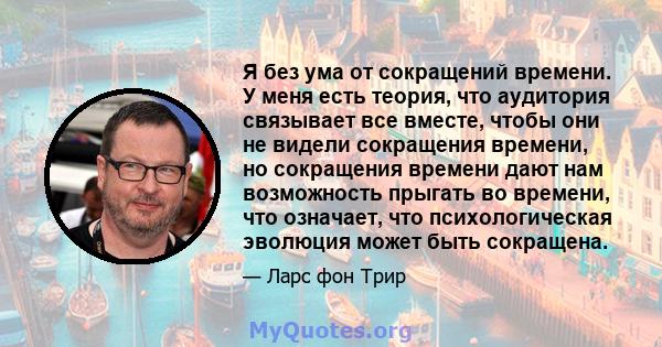 Я без ума от сокращений времени. У меня есть теория, что аудитория связывает все вместе, чтобы они не видели сокращения времени, но сокращения времени дают нам возможность прыгать во времени, что означает, что