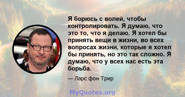 Я борюсь с волей, чтобы контролировать. Я думаю, что это то, что я делаю. Я хотел бы принять вещи в жизни, во всех вопросах жизни, которые я хотел бы принять, но это так сложно. Я думаю, что у всех нас есть эта борьба.