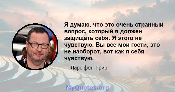 Я думаю, что это очень странный вопрос, который я должен защищать себя. Я этого не чувствую. Вы все мои гости, это не наоборот, вот как я себя чувствую.