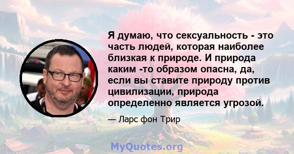 Я думаю, что сексуальность - это часть людей, которая наиболее близкая к природе. И природа каким -то образом опасна, да, если вы ставите природу против цивилизации, природа определенно является угрозой.