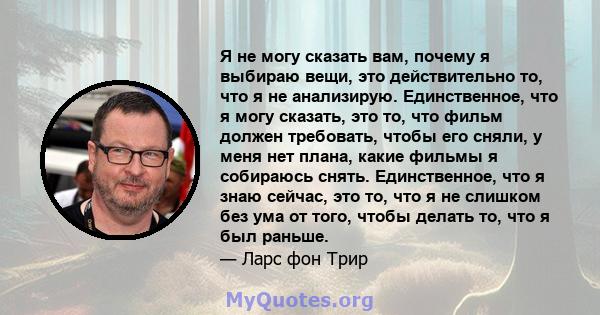 Я не могу сказать вам, почему я выбираю вещи, это действительно то, что я не анализирую. Единственное, что я могу сказать, это то, что фильм должен требовать, чтобы его сняли, у меня нет плана, какие фильмы я собираюсь