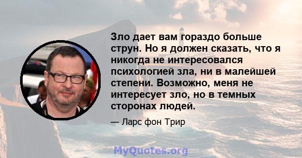 Зло дает вам гораздо больше струн. Но я должен сказать, что я никогда не интересовался психологией зла, ни в малейшей степени. Возможно, меня не интересует зло, но в темных сторонах людей.