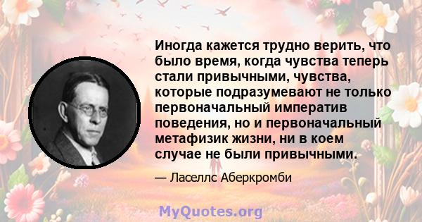 Иногда кажется трудно верить, что было время, когда чувства теперь стали привычными, чувства, которые подразумевают не только первоначальный императив поведения, но и первоначальный метафизик жизни, ни в коем случае не