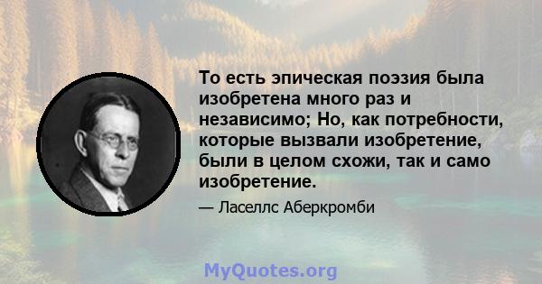 То есть эпическая поэзия была изобретена много раз и независимо; Но, как потребности, которые вызвали изобретение, были в целом схожи, так и само изобретение.