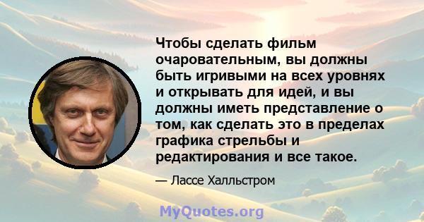 Чтобы сделать фильм очаровательным, вы должны быть игривыми на всех уровнях и открывать для идей, и вы должны иметь представление о том, как сделать это в пределах графика стрельбы и редактирования и все такое.