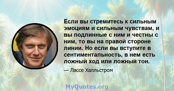 Если вы стремитесь к сильным эмоциям и сильным чувствам, и вы подлинные с ним и честны с ним, то вы на правой стороне линии. Но если вы вступите в сентиментальность, в нем есть ложный ход или ложный тон.