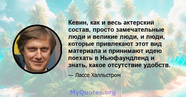 Кевин, как и весь актерский состав, просто замечательные люди и великие люди, и люди, которые привлекают этот вид материала и принимают идею поехать в Ньюфаундленд и знать, какое отсутствие удобств.