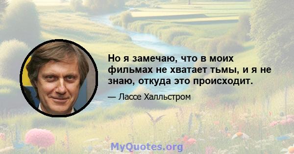 Но я замечаю, что в моих фильмах не хватает тьмы, и я не знаю, откуда это происходит.