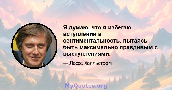 Я думаю, что я избегаю вступления в сентиментальность, пытаясь быть максимально правдивым с выступлениями.