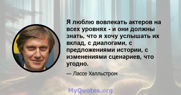 Я люблю вовлекать актеров на всех уровнях - и они должны знать, что я хочу услышать их вклад, с диалогами, с предложениями истории, с изменениями сценариев, что угодно.