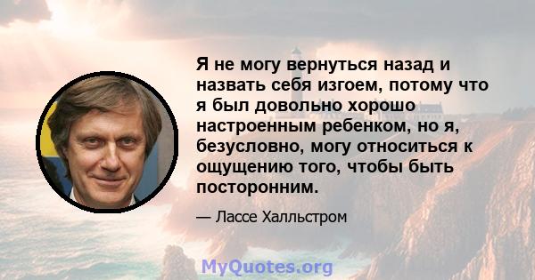 Я не могу вернуться назад и назвать себя изгоем, потому что я был довольно хорошо настроенным ребенком, но я, безусловно, могу относиться к ощущению того, чтобы быть посторонним.