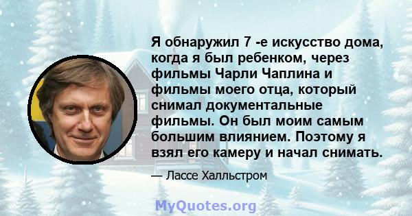 Я обнаружил 7 -е искусство дома, когда я был ребенком, через фильмы Чарли Чаплина и фильмы моего отца, который снимал документальные фильмы. Он был моим самым большим влиянием. Поэтому я взял его камеру и начал снимать.