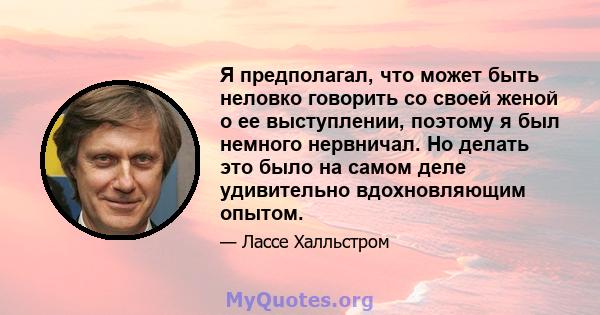 Я предполагал, что может быть неловко говорить со своей женой о ее выступлении, поэтому я был немного нервничал. Но делать это было на самом деле удивительно вдохновляющим опытом.