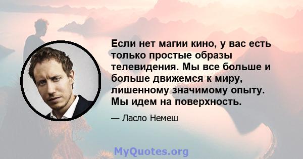 Если нет магии кино, у вас есть только простые образы телевидения. Мы все больше и больше движемся к миру, лишенному значимому опыту. Мы идем на поверхность.