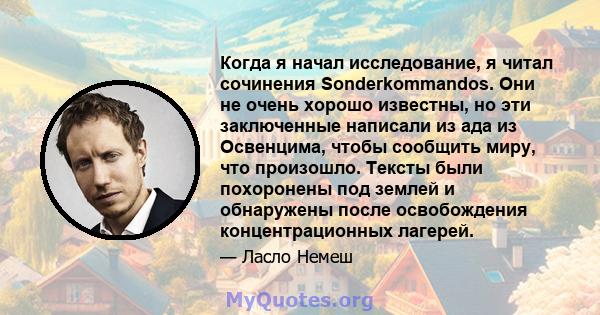 Когда я начал исследование, я читал сочинения Sonderkommandos. Они не очень хорошо известны, но эти заключенные написали из ада из Освенцима, чтобы сообщить миру, что произошло. Тексты были похоронены под землей и