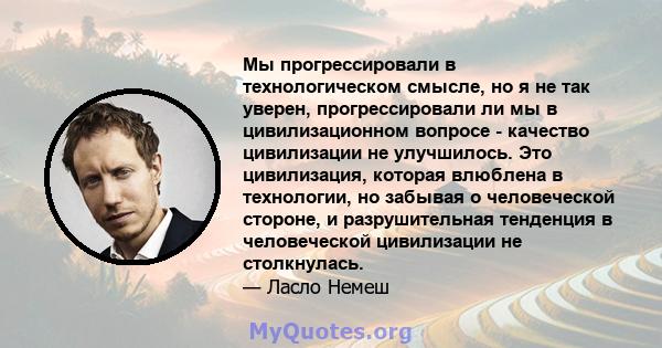 Мы прогрессировали в технологическом смысле, но я не так уверен, прогрессировали ли мы в цивилизационном вопросе - качество цивилизации не улучшилось. Это цивилизация, которая влюблена в технологии, но забывая о