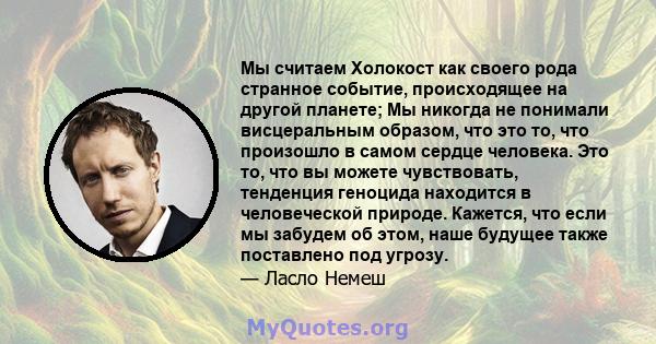 Мы считаем Холокост как своего рода странное событие, происходящее на другой планете; Мы никогда не понимали висцеральным образом, что это то, что произошло в самом сердце человека. Это то, что вы можете чувствовать,