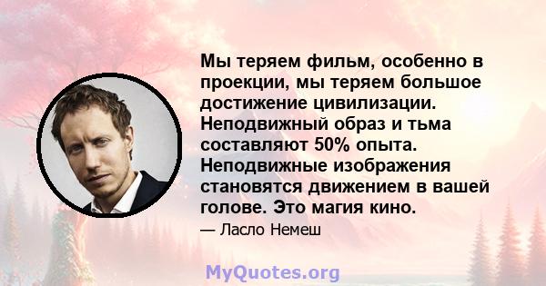 Мы теряем фильм, особенно в проекции, мы теряем большое достижение цивилизации. Неподвижный образ и тьма составляют 50% опыта. Неподвижные изображения становятся движением в вашей голове. Это магия кино.