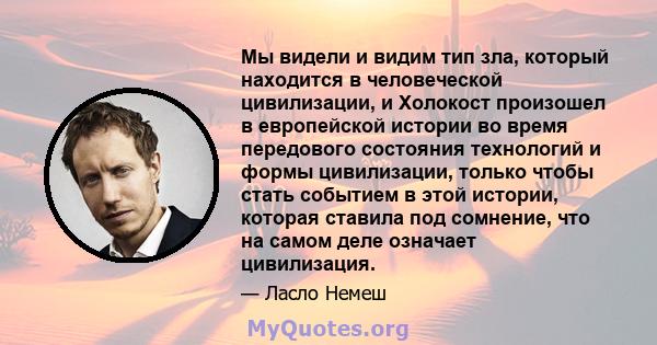 Мы видели и видим тип зла, который находится в человеческой цивилизации, и Холокост произошел в европейской истории во время передового состояния технологий и формы цивилизации, только чтобы стать событием в этой