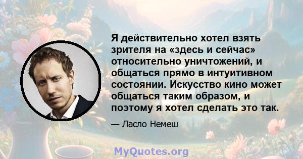 Я действительно хотел взять зрителя на «здесь и сейчас» относительно уничтожений, и общаться прямо в интуитивном состоянии. Искусство кино может общаться таким образом, и поэтому я хотел сделать это так.