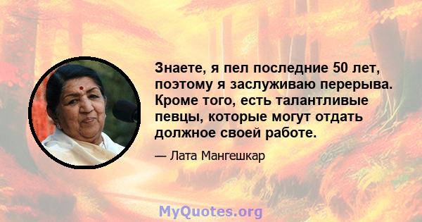 Знаете, я пел последние 50 лет, поэтому я заслуживаю перерыва. Кроме того, есть талантливые певцы, которые могут отдать должное своей работе.