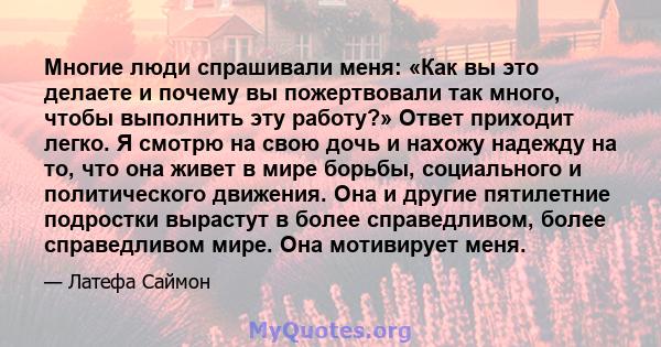 Многие люди спрашивали меня: «Как вы это делаете и почему вы пожертвовали так много, чтобы выполнить эту работу?» Ответ приходит легко. Я смотрю на свою дочь и нахожу надежду на то, что она живет в мире борьбы,