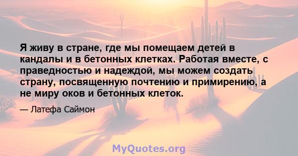 Я живу в стране, где мы помещаем детей в кандалы и в бетонных клетках. Работая вместе, с праведностью и надеждой, мы можем создать страну, посвященную почтению и примирению, а не миру оков и бетонных клеток.