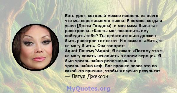 Есть урок, который можно извлечь из всего, что мы переживаем в жизни. Я помню, когда я ушел [Джека Гордона], и моя мама была так расстроена. «Как ты мог позволить ему победить тебя? Ты действительно должен быть