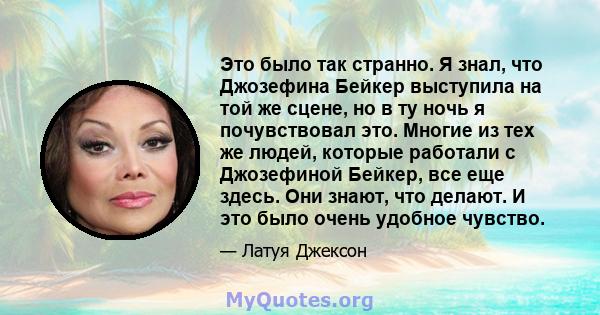 Это было так странно. Я знал, что Джозефина Бейкер выступила на той же сцене, но в ту ночь я почувствовал это. Многие из тех же людей, которые работали с Джозефиной Бейкер, все еще здесь. Они знают, что делают. И это