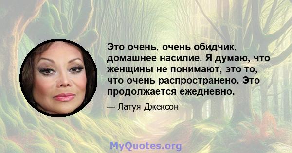 Это очень, очень обидчик, домашнее насилие. Я думаю, что женщины не понимают, это то, что очень распространено. Это продолжается ежедневно.