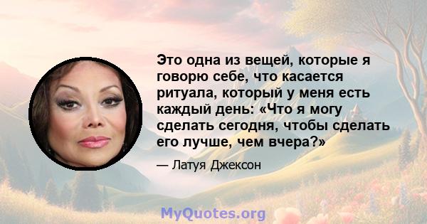 Это одна из вещей, которые я говорю себе, что касается ритуала, который у меня есть каждый день: «Что я могу сделать сегодня, чтобы сделать его лучше, чем вчера?»