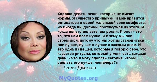 Хорошо делать вещи, которые не имеют нормы. Я существо привычки, и мне нравится оставаться в своей маленькой зоне комфорта, но иногда вы должны протянуться из этого. И когда вы это делаете, вы росли. И рост - это то,