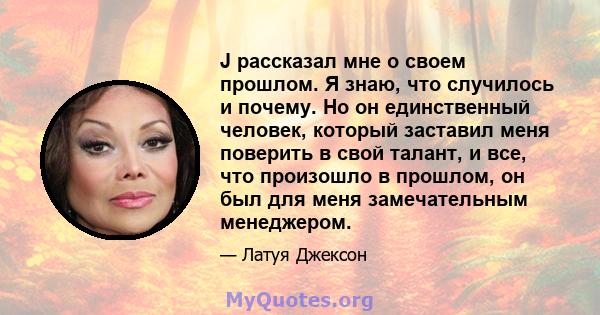 J рассказал мне о своем прошлом. Я знаю, что случилось и почему. Но он единственный человек, который заставил меня поверить в свой талант, и все, что произошло в прошлом, он был для меня замечательным менеджером.