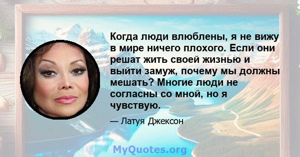 Когда люди влюблены, я не вижу в мире ничего плохого. Если они решат жить своей жизнью и выйти замуж, почему мы должны мешать? Многие люди не согласны со мной, но я чувствую.