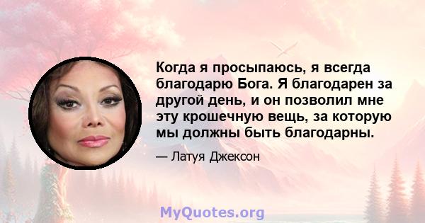 Когда я просыпаюсь, я всегда благодарю Бога. Я благодарен за другой день, и он позволил мне эту крошечную вещь, за которую мы должны быть благодарны.