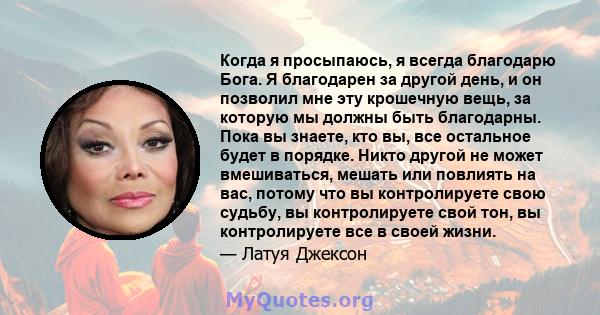 Когда я просыпаюсь, я всегда благодарю Бога. Я благодарен за другой день, и он позволил мне эту крошечную вещь, за которую мы должны быть благодарны. Пока вы знаете, кто вы, все остальное будет в порядке. Никто другой