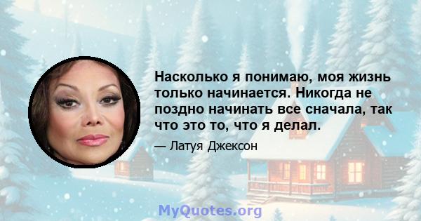 Насколько я понимаю, моя жизнь только начинается. Никогда не поздно начинать все сначала, так что это то, что я делал.