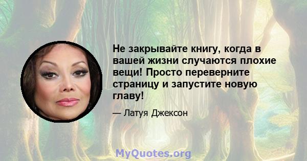 Не закрывайте книгу, когда в вашей жизни случаются плохие вещи! Просто переверните страницу и запустите новую главу!