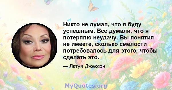 Никто не думал, что я буду успешным. Все думали, что я потерплю неудачу. Вы понятия не имеете, сколько смелости потребовалось для этого, чтобы сделать это.