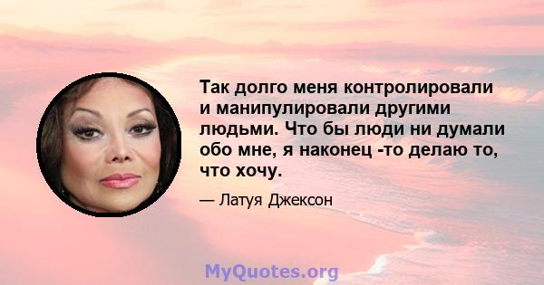 Так долго меня контролировали и манипулировали другими людьми. Что бы люди ни думали обо мне, я наконец -то делаю то, что хочу.